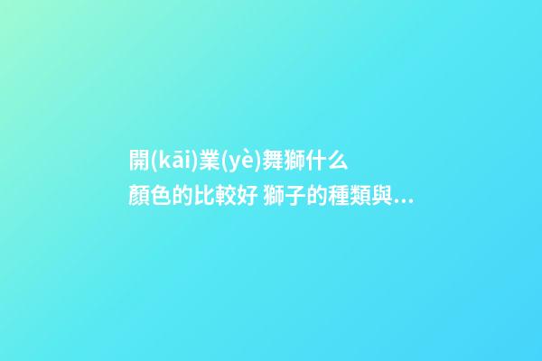 開(kāi)業(yè)舞獅什么顏色的比較好 獅子的種類與寓意